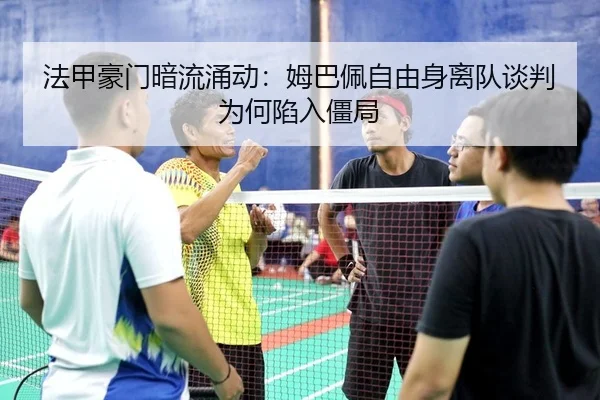 法甲豪门暗流涌动：姆巴佩自由身离队谈判为何陷入僵局